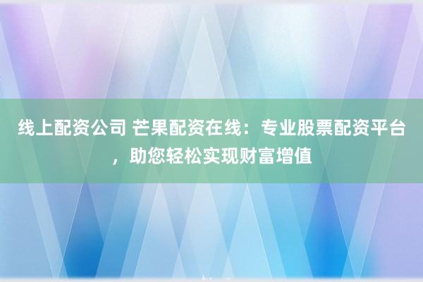线上配资公司 芒果配资在线：专业股票配资平台，助您轻松实现财富增值