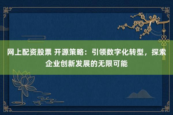 网上配资股票 开源策略：引领数字化转型，探索企业创新发展的无限可能