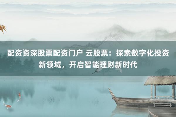 配资资深股票配资门户 云股票：探索数字化投资新领域，开启智能理财新时代
