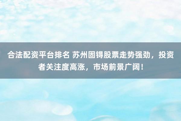 合法配资平台排名 苏州固锝股票走势强劲，投资者关注度高涨，市场前景广阔！