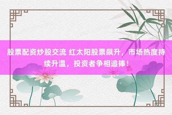 股票配资炒股交流 红太阳股票飙升，市场热度持续升温，投资者争相追捧！