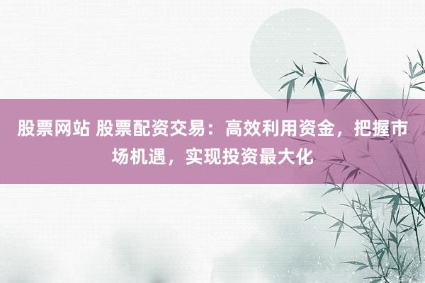 股票网站 股票配资交易：高效利用资金，把握市场机遇，实现投资最大化