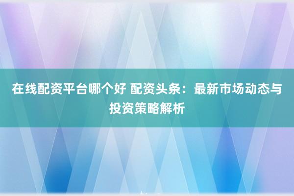 在线配资平台哪个好 配资头条：最新市场动态与投资策略解析