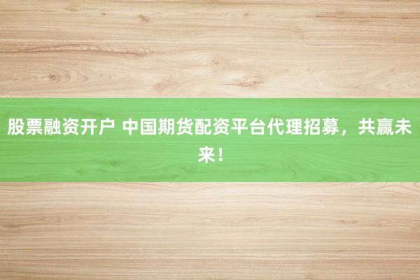 股票融资开户 中国期货配资平台代理招募，共赢未来！