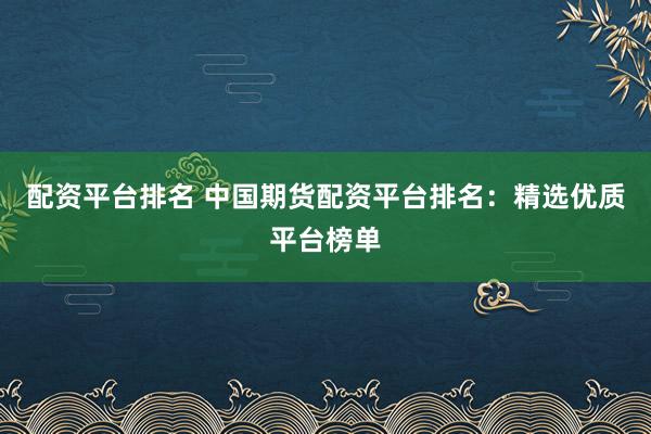 配资平台排名 中国期货配资平台排名：精选优质平台榜单
