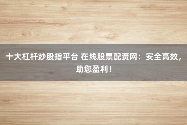 十大杠杆炒股指平台 在线股票配资网：安全高效，助您盈利！