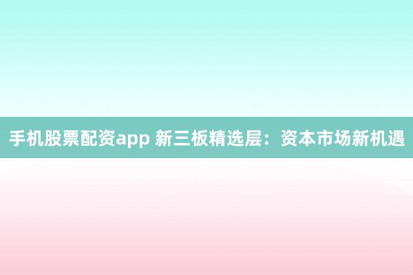 手机股票配资app 新三板精选层：资本市场新机遇