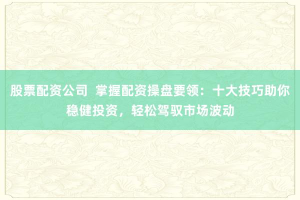 股票配资公司  掌握配资操盘要领：十大技巧助你稳健投资，轻松驾驭市场波动