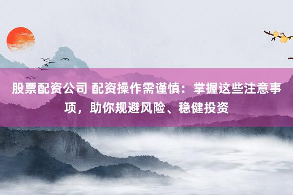 股票配资公司 配资操作需谨慎：掌握这些注意事项，助你规避风险、稳健投资