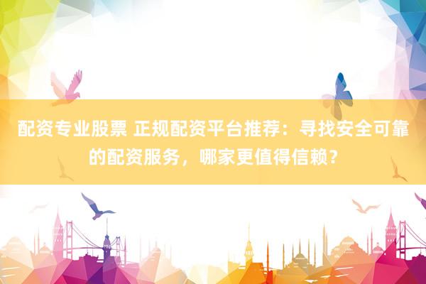 配资专业股票 正规配资平台推荐：寻找安全可靠的配资服务，哪家更值得信赖？