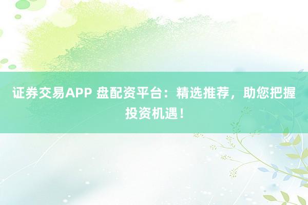 证券交易APP 盘配资平台：精选推荐，助您把握投资机遇！