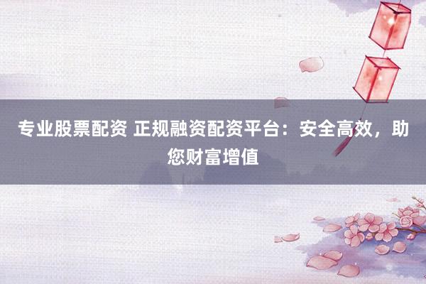 专业股票配资 正规融资配资平台：安全高效，助您财富增值