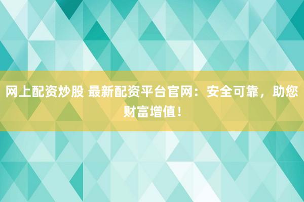 网上配资炒股 最新配资平台官网：安全可靠，助您财富增值！