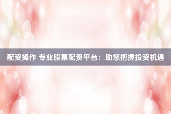配资操作 专业股票配资平台：助您把握投资机遇