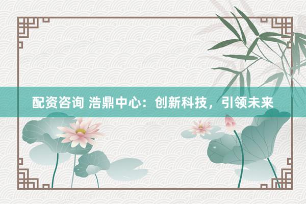 配资咨询 浩鼎中心：创新科技，引领未来