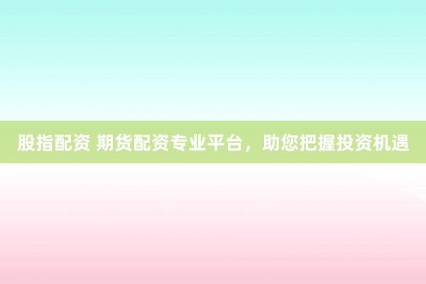 股指配资 期货配资专业平台，助您把握投资机遇