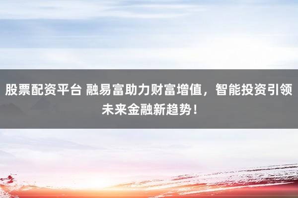 股票配资平台 融易富助力财富增值，智能投资引领未来金融新趋势！