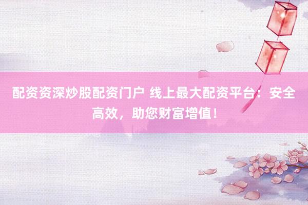 配资资深炒股配资门户 线上最大配资平台：安全高效，助您财富增值！